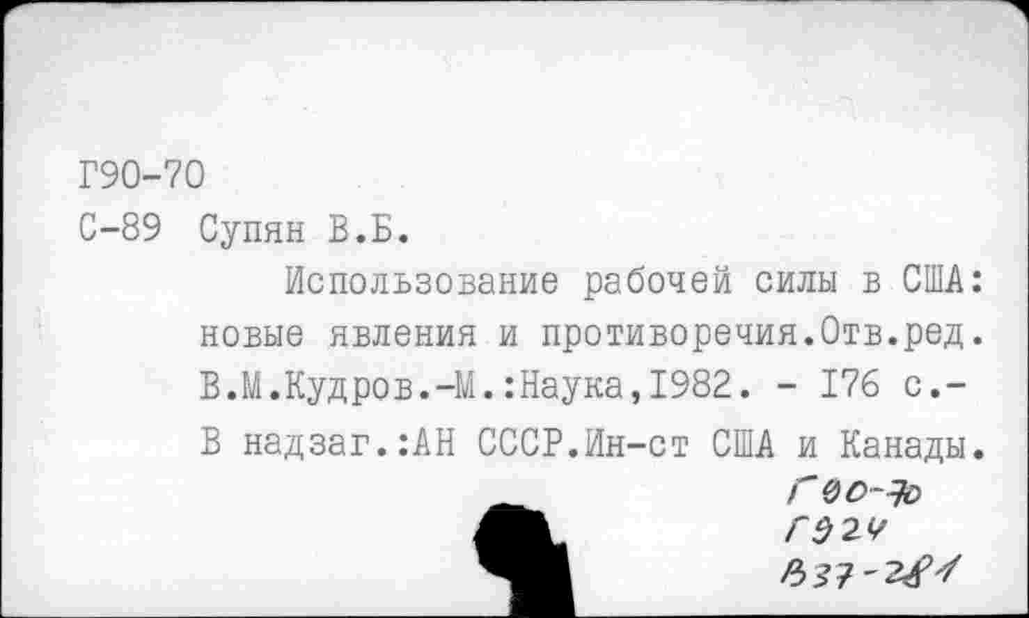 ﻿Г90-70
С-89 Супян В.Б.
Использование рабочей силы в США: новые явления и противоречия.Отв.ред. В.М.Кудров.-М.:Наука,1982. - 176 с,-
В надзаг.	:АН СССР.Ин-ст США и Канады 		Г 0О~Ъ>
